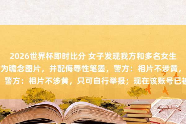 2026世界杯即时比分 女子发现我方和多名女生的生涯照被东谈主用AI改为瞻念图片,并配侮辱性笔墨,警方:相片不涉黄,只可自行举报;现在该账号已被封禁