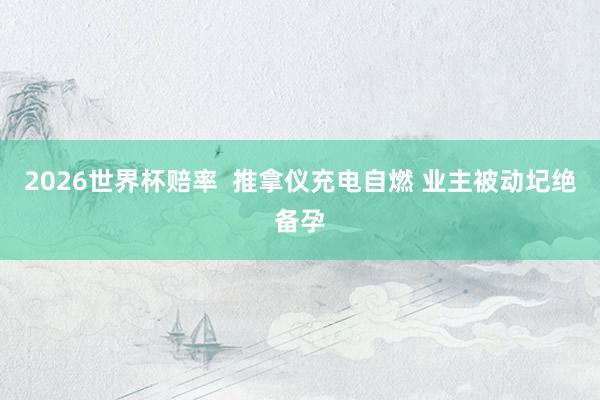 2026世界杯赔率 推拿仪充电自燃 业主被动圮绝备孕