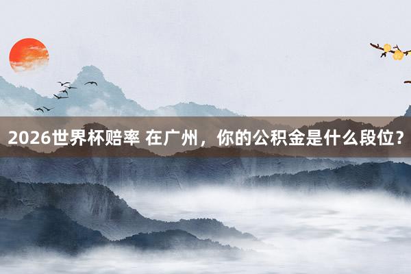 2026世界杯赔率 在广州,你的公积金是什么段位?