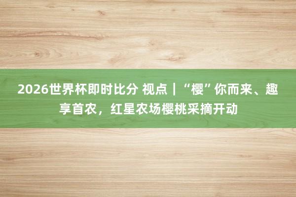 2026世界杯即时比分 视点|“樱”你而来、趣享首农,红星农场樱桃采摘开动
