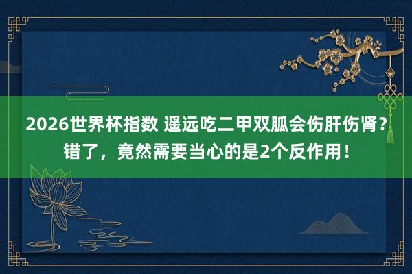 2026世界杯指数 遥远吃二甲双胍会伤肝伤肾?错了,竟然需要当心的是2个反作用!