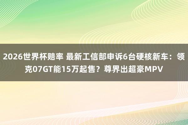 2026世界杯赔率 最新工信部申诉6台硬核新车:领克07GT能15万起售?尊界出超豪MPV