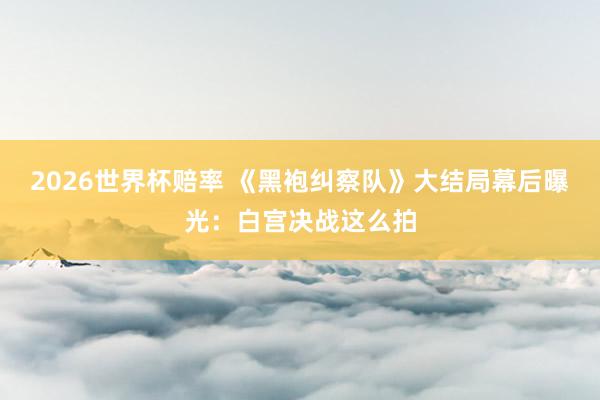 2026世界杯赔率 《黑袍纠察队》大结局幕后曝光:白宫决战这么拍