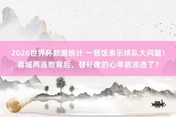 2026世界杯数据统计 一顿饭表示球队大问题!蓉城两连败背后,替补席的心早就凉透了?