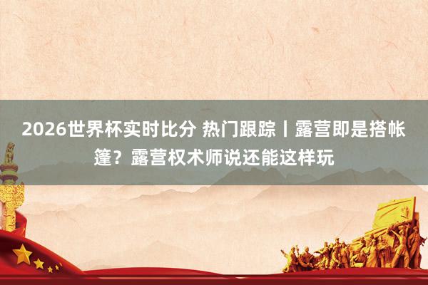 2026世界杯实时比分 热门跟踪丨露营即是搭帐篷？露营权术师说还能这样玩