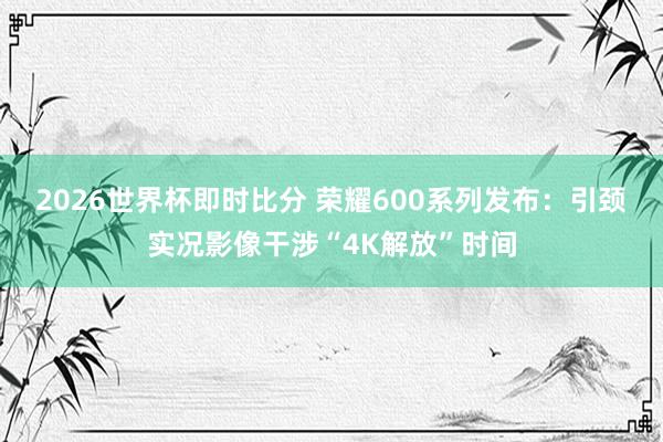 2026世界杯即时比分 荣耀600系列发布：引颈实况影像干涉“4K解放”时间