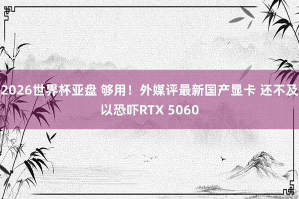 2026世界杯亚盘 够用！外媒评最新国产显卡 还不及以恐吓RTX 5060