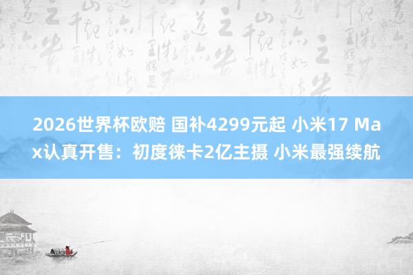 2026世界杯欧赔 国补4299元起 小米17 Max认真开售:初度徕卡2亿主摄 小米最强续航