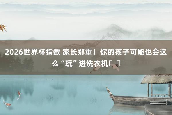 2026世界杯指数 家长郑重!你的孩子可能也会这么“玩”进洗衣机⤴️