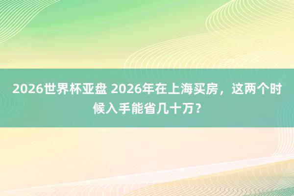 2026世界杯亚盘 2026年在上海买房,这两个时候入手能省几十万?