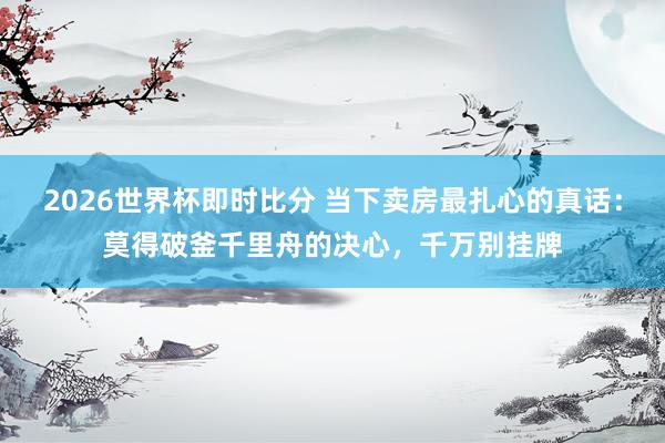 2026世界杯即时比分 当下卖房最扎心的真话:莫得破釜千里舟的决心,千万别挂牌