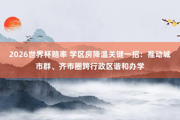 2026世界杯赔率 学区房降温关键一招:推动城市群、齐市圈跨行政区谐和办学
