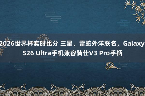 2026世界杯实时比分 三星、雷蛇外洋联名,Galaxy S26 Ultra手机兼容骑仕V3 Pro手柄