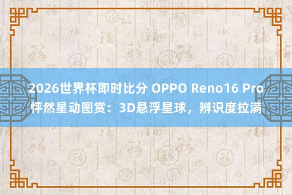 2026世界杯即时比分 OPPO Reno16 Pro怦然星动图赏:3D悬浮星球,辨识度拉满