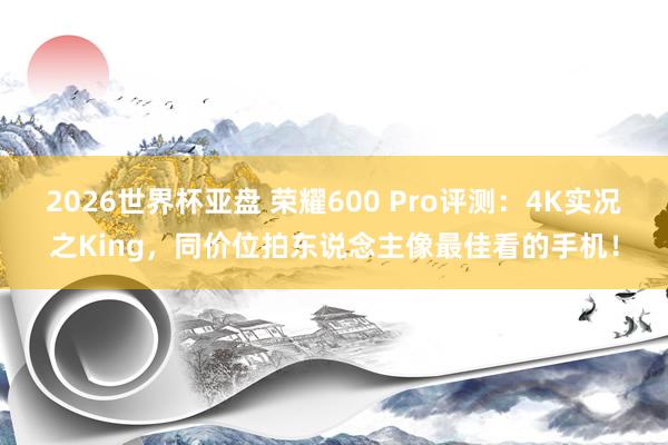 2026世界杯亚盘 荣耀600 Pro评测:4K实况之King,同价位拍东说念主像最佳看的手机!