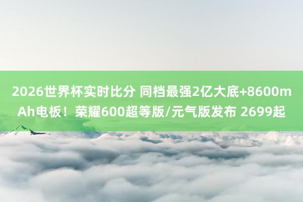 2026世界杯实时比分 同档最强2亿大底+8600mAh电板!荣耀600超等版/元气版发布 2699起
