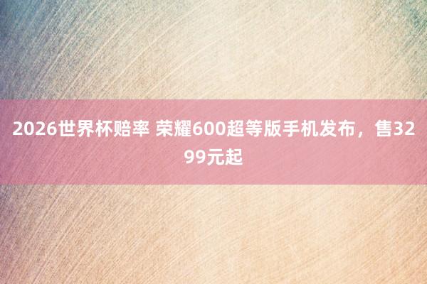 2026世界杯赔率 荣耀600超等版手机发布,售3299元起