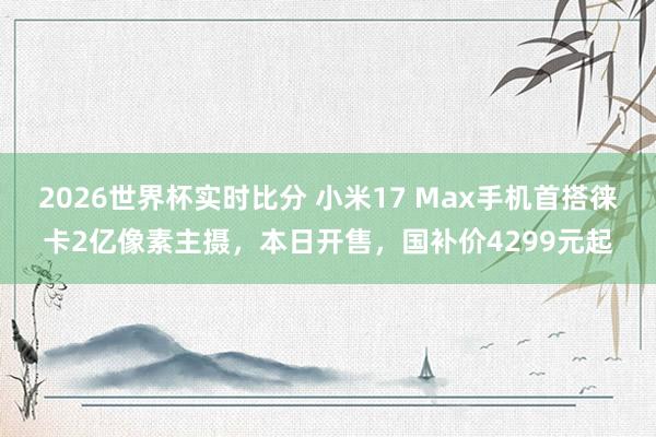 2026世界杯实时比分 小米17 Max手机首搭徕卡2亿像素主摄,本日开售,国补价4299元起