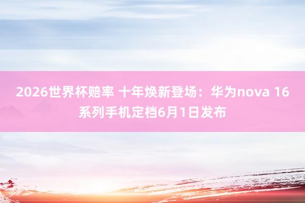 2026世界杯赔率 十年焕新登场:华为nova 16系列手机定档6月1日发布