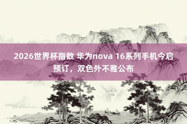 2026世界杯指数 华为nova 16系列手机今启预订,双色外不雅公布