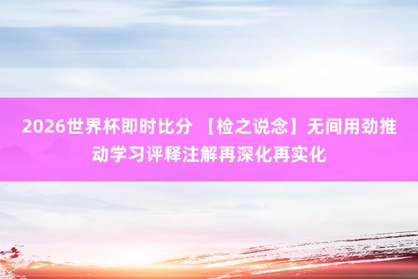 2026世界杯即时比分 【检之说念】无间用劲推动学习评释注解再深化再实化