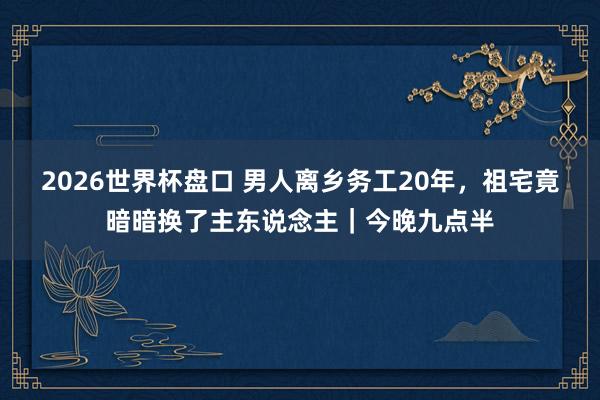 2026世界杯盘口 男人离乡务工20年,祖宅竟暗暗换了主东说念主|今晚九点半