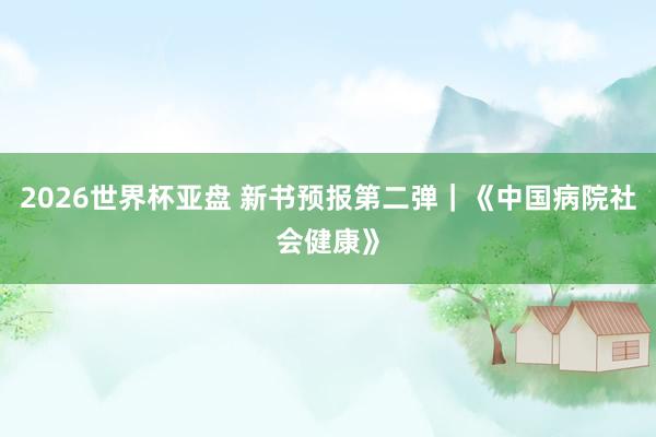 2026世界杯亚盘 新书预报第二弹|《中国病院社会健康》