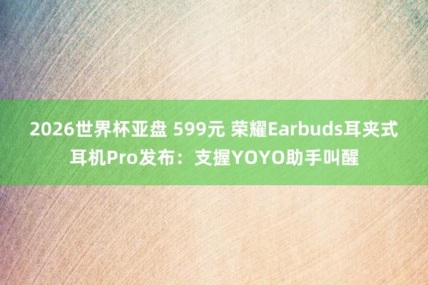 2026世界杯亚盘 599元 荣耀Earbuds耳夹式耳机Pro发布:支握YOYO助手叫醒