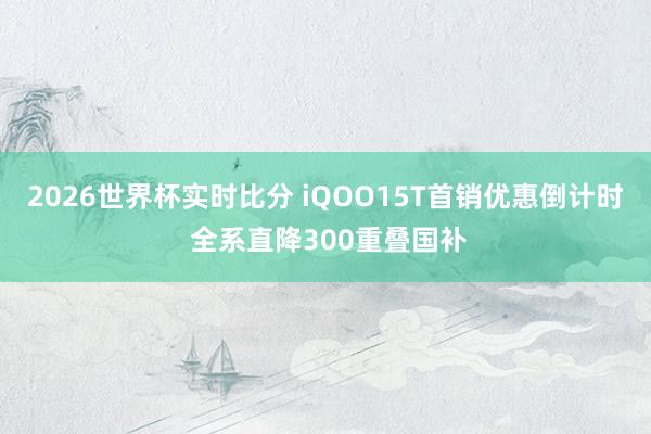 2026世界杯实时比分 iQOO15T首销优惠倒计时 全系直降300重叠国补