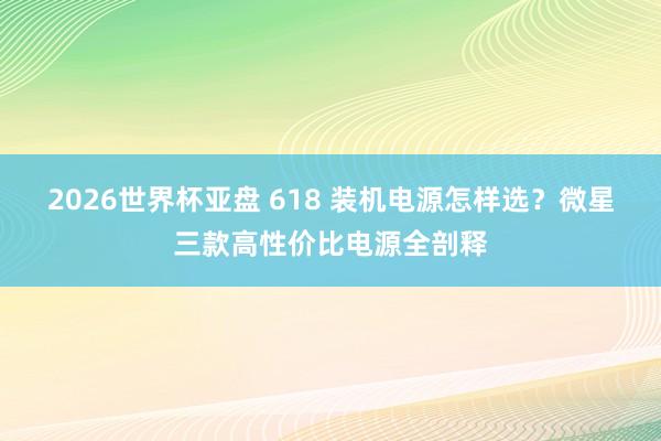 2026世界杯亚盘 618 装机电源怎样选?微星三款高性价比电源全剖释