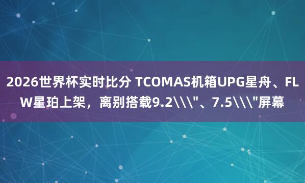 2026世界杯实时比分 TCOMAS机箱UPG星舟、FLW星珀上架,离别搭载9.2\