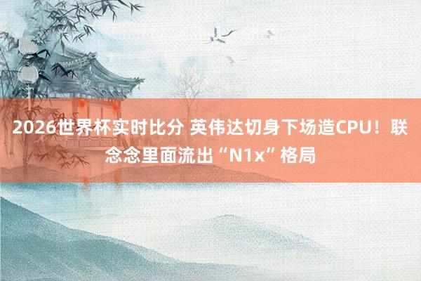 2026世界杯实时比分 英伟达切身下场造CPU!联念念里面流出“N1x”格局