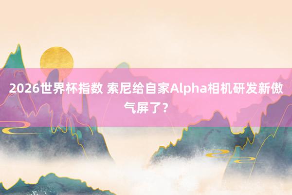2026世界杯指数 索尼给自家Alpha相机研发新傲气屏了?