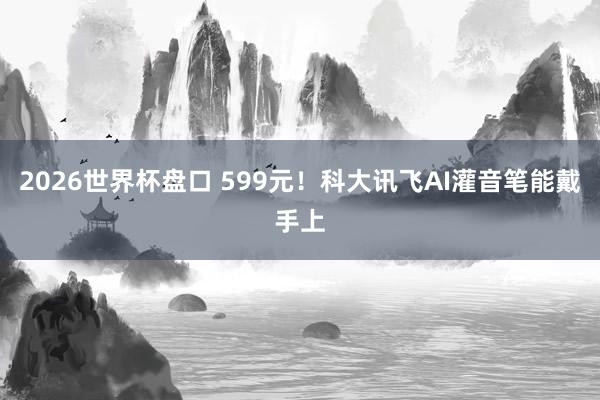 2026世界杯盘口 599元!科大讯飞AI灌音笔能戴手上