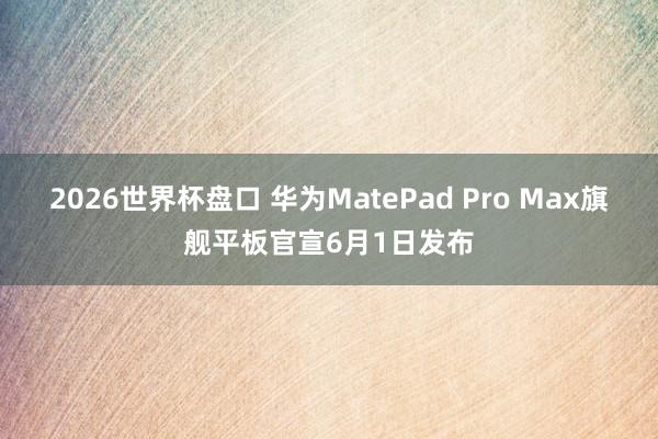 2026世界杯盘口 华为MatePad Pro Max旗舰平板官宣6月1日发布
