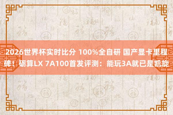 2026世界杯实时比分 100%全自研 国产显卡里程碑！砺算LX 7A100首发评测：能玩3A就已是凯旋