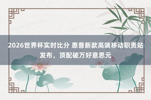 2026世界杯实时比分 惠普新款高端移动职责站发布,顶配破万好意思元