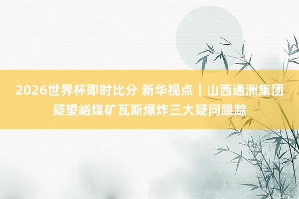 2026世界杯即时比分 新华视点|山西通洲集团疑望峪煤矿瓦斯爆炸三大疑问跟踪