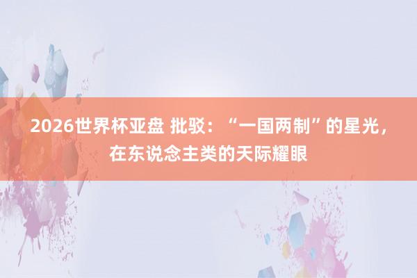 2026世界杯亚盘 批驳:“一国两制”的星光,在东说念主类的天际耀眼