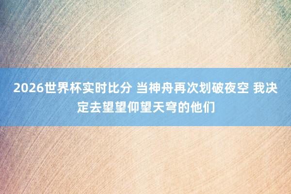 2026世界杯实时比分 当神舟再次划破夜空 我决定去望望仰望天穹的他们