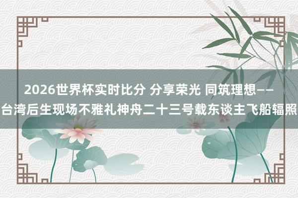 2026世界杯实时比分 分享荣光 同筑理想——台湾后生现场不雅礼神舟二十三号载东谈主飞船辐照