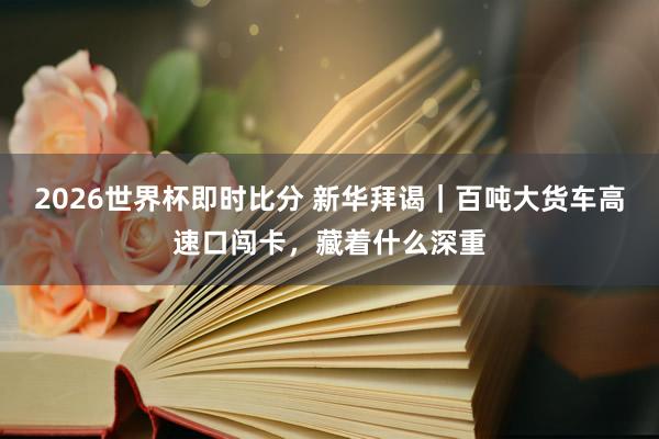 2026世界杯即时比分 新华拜谒|百吨大货车高速口闯卡,藏着什么深重