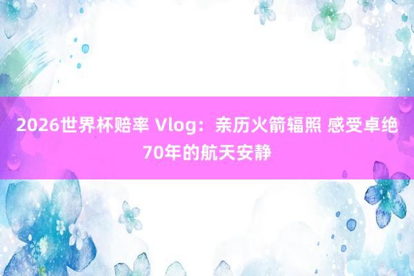 2026世界杯赔率 Vlog:亲历火箭辐照 感受卓绝70年的航天安静