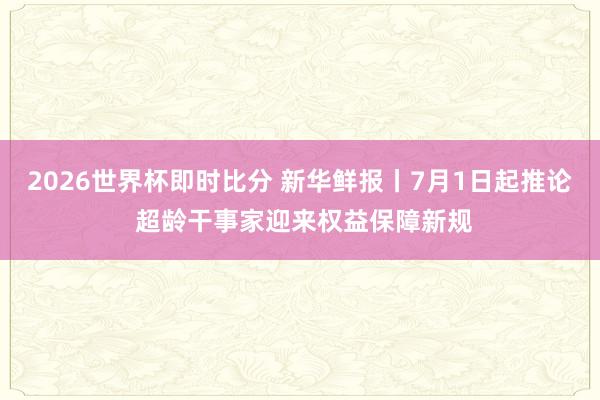 2026世界杯即时比分 新华鲜报丨7月1日起推论 超龄干事家迎来权益保障新规