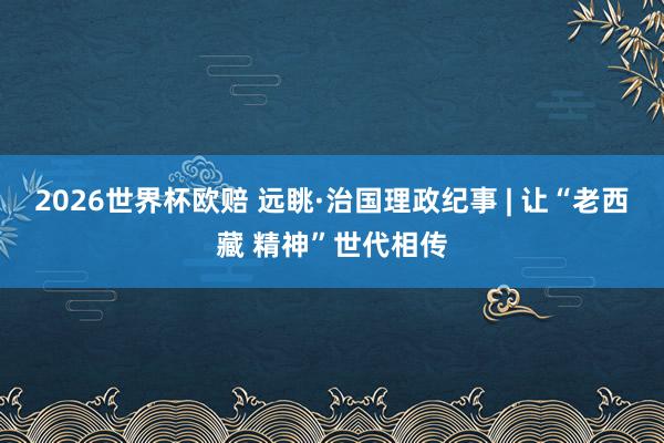 2026世界杯欧赔 远眺·治国理政纪事 | 让“老西藏 精神”世代相传