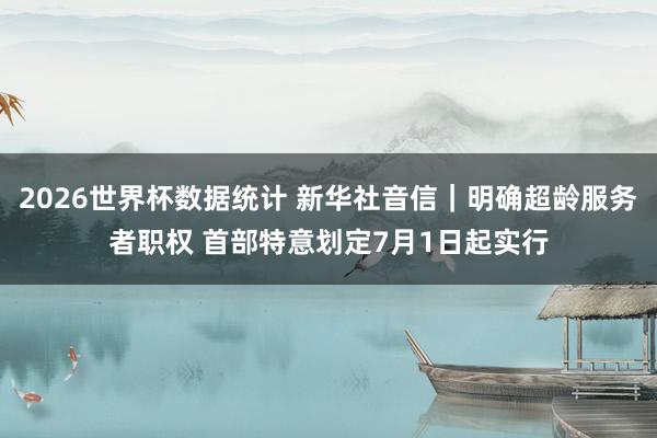 2026世界杯数据统计 新华社音信｜明确超龄服务者职权 首部特意划定7月1日起实行