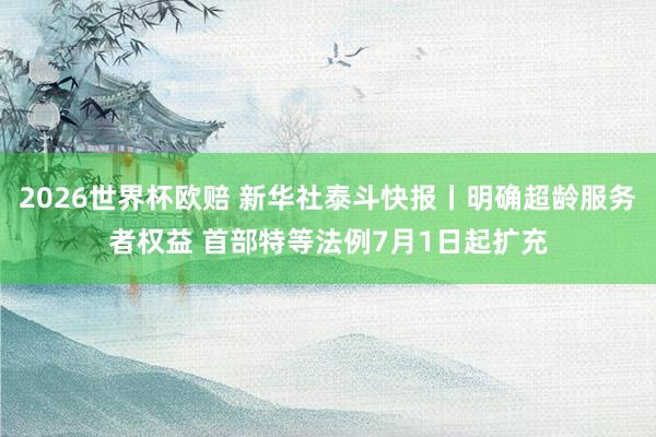 2026世界杯欧赔 新华社泰斗快报丨明确超龄服务者权益 首部特等法例7月1日起扩充