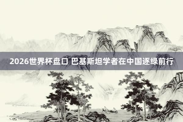 2026世界杯盘口 巴基斯坦学者在中国逐绿前行