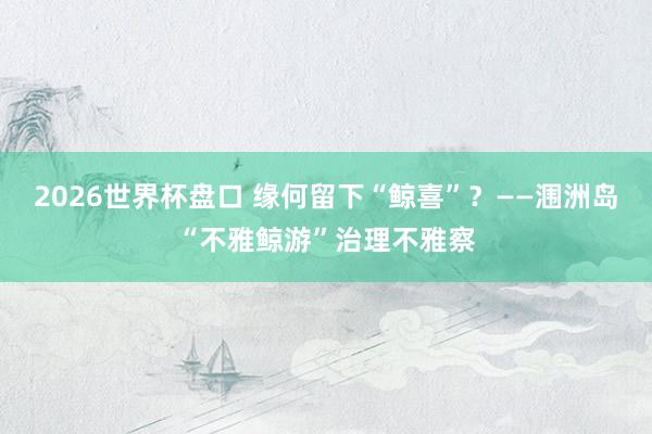 2026世界杯盘口 缘何留下“鲸喜”?——涠洲岛“不雅鲸游”治理不雅察