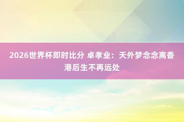 2026世界杯即时比分 卓孝业：天外梦念念离香港后生不再远处